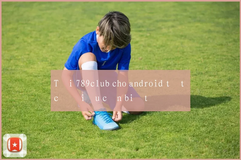 Tải 789club cho android tất cả điều cần biết