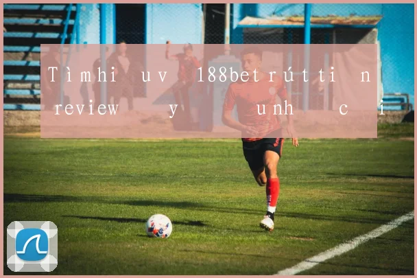 Tìm hiểu về 188bet rút tiền review đầy đủ ưu nhược điểm